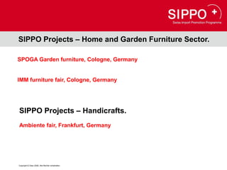 SIPPO Projects – Home and Garden Furniture Sector.

SPOGA Garden furniture, Cologne, Germany


IMM furniture fair, Cologne, Germany




SIPPO Projects – Handicrafts.
Ambiente fair, Frankfurt, Germany




Copyright © Osec 2008. Alle Rechte vorbehalten.
 