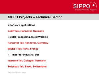 SIPPO Projects – Technical Sector.

Software applications

CeBIT fair, Hannover, Germany

Metal Processing, Metal Working

Hannover fair, Hannover, Germany

MIDEST fair, Paris, France

 Timber for Industrial Use

Interzum fair, Cologne, Germany

Swissbau fair, Basel, Switzerland

Copyright © Osec 2008. Alle Rechte vorbehalten.
 