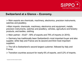 Switzerland at a Glance – Economy.

 Main exports are chemicals, machinery, electronics, precision instruments,
watches and jewellery.
Main imports: chemicals, machinery, electronics and equipment, metals,
precision instruments, watches and jewellery, vehicles, agriculture and forestry
products, and textiles, clothing
 Main partner – EU27 - 59% of exports and 79% of imports (in 2010).
 Germany has traditionally been Switzerland’s most important buyer and also
supplier, while Italy and France are its second and third most important
suppliers.
 The US is Switzerland’s second largest customer, followed by Italy and
France.
 Transition countries account for nearly 6% of exports, and 5.2% of imports.


Copyright © Osec 2008. Alle Rechte vorbehalten.
 