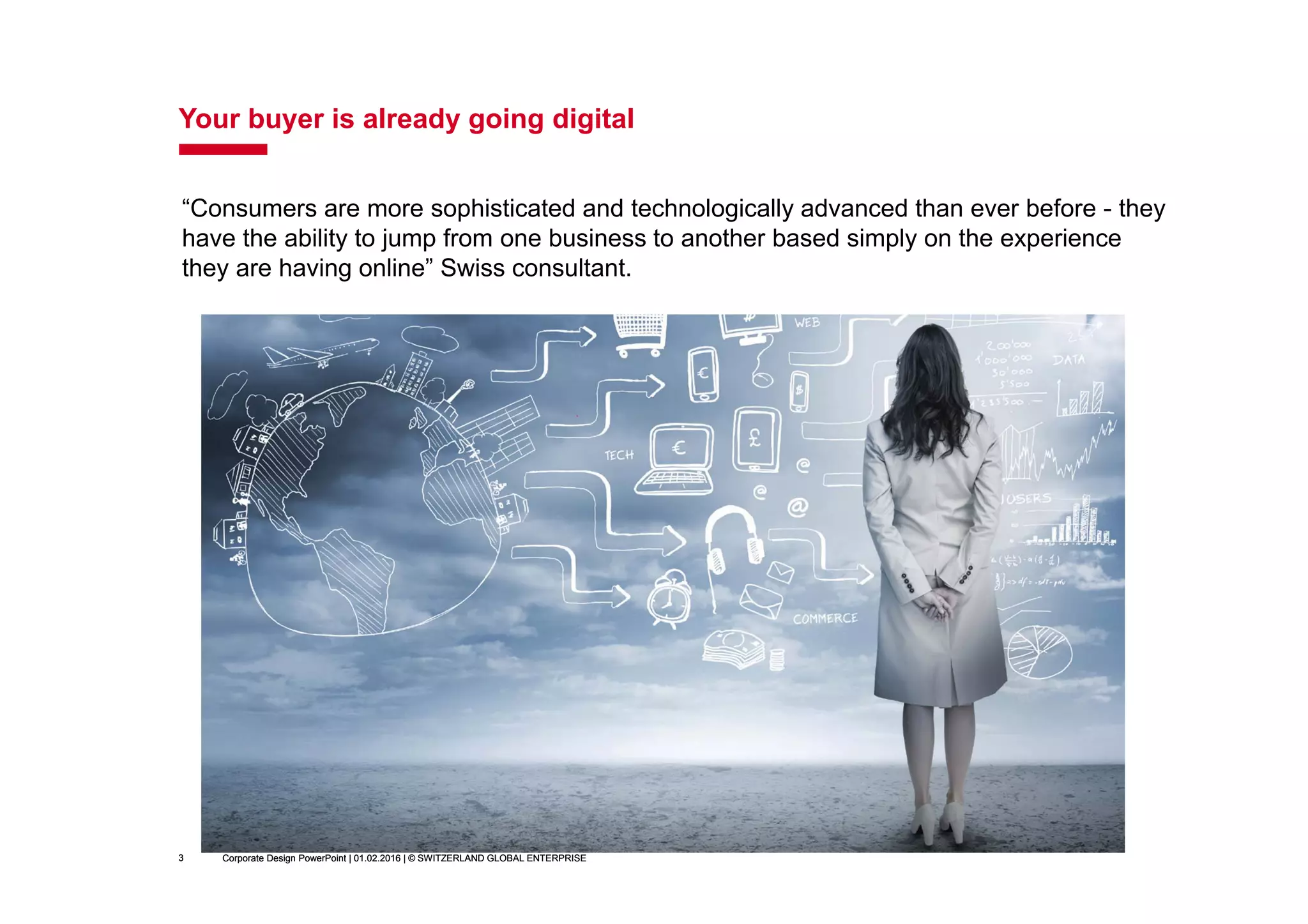 Corporate Design PowerPoint | 01.02.2016 | © SWITZERLAND GLOBAL ENTERPRISE3
Your buyer is already going digital
Corporate Design PowerPoint | 01.02.2016 | © SWITZERLAND GLOBAL ENTERPRISE3
“Consumers are more sophisticated and technologically advanced than ever before - they
have the ability to jump from one business to another based simply on the experience
they are having online” Swiss consultant.
 