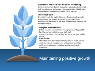 Maintaining positive growth
Foundation
The school must have a common mission and vision. “Every
student , without exception and without excuse, will be
proficient or advanced in reading, writing, math, and
citizenship.”
Budget Considerations
District provides administrators money to use as they see fit.
Can hire and use for hiring more staff, staff
resources, services, principal directed. Focus has been on RTI
efforts.
Teaching Buy-In
Created through the leadership team. Teacher leaders model
and complete the process with their teams. Every team
members has ownership in the plan. Supported by frequent and
focused district PD .
Evaluation: Assessments Used for Monitoring
Common formatives, district, curriculum based, teacher created.
Both formative and summative. Examples include: DIBELS, State
Benchmarks such as RBAs and MBAs, Fuchs & Fuchs
 