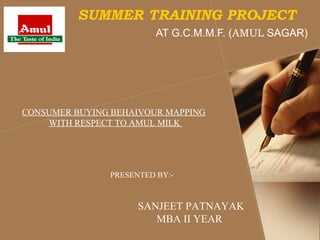 SUMMER TRAINING PROJECT
                         AT G.C.M.M.F. (AMUL SAGAR)




CONSUMER BUYING BEHAIVOUR MAPPING
    WITH RESPECT TO AMUL MILK




               PRESENTED BY:-



                     SANJEET PATNAYAK
                        MBA II YEAR
 