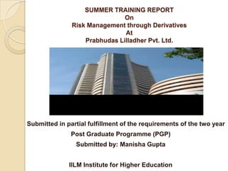 SUMMER TRAINING REPORTOnRisk Management through DerivativesAtPrabhudasLilladher Pvt. Ltd.       Submitted in partial fulfillment of the requirements of the two year  Post Graduate Programme (PGP) Submitted by: Manisha Gupta IILM Institute for Higher Education 