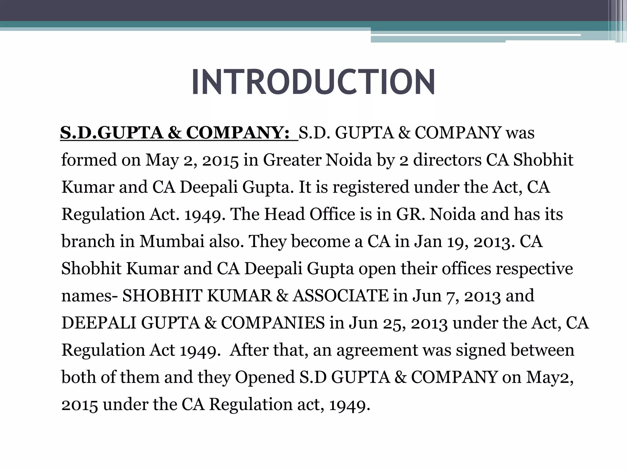 INTRODUCTION
S.D.GUPTA & COMPANY: S.D. GUPTA & COMPANY was
formed on May 2, 2015 in Greater Noida by 2 directors CA Shobhit
Kumar and CA Deepali Gupta. It is registered under the Act, CA
Regulation Act. 1949. The Head Office is in GR. Noida and has its
branch in Mumbai also. They become a CA in Jan 19, 2013. CA
Shobhit Kumar and CA Deepali Gupta open their offices respective
names- SHOBHIT KUMAR & ASSOCIATE in Jun 7, 2013 and
DEEPALI GUPTA & COMPANIES in Jun 25, 2013 under the Act, CA
Regulation Act 1949. After that, an agreement was signed between
both of them and they Opened S.D GUPTA & COMPANY on May2,
2015 under the CA Regulation act, 1949.
 