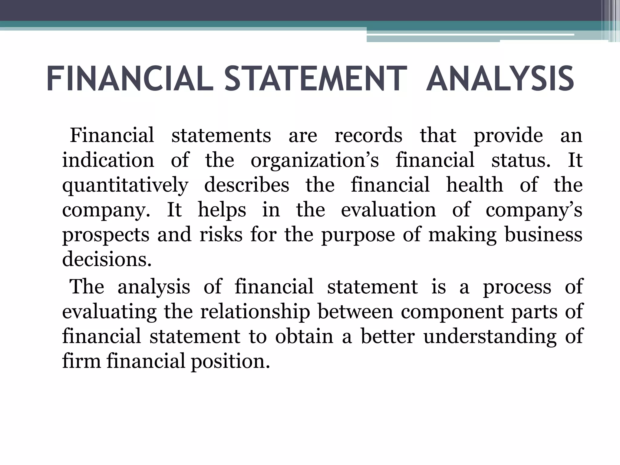 FINANCIAL STATEMENT ANALYSIS
Financial statements are records that provide an
indication of the organization’s financial status. It
quantitatively describes the financial health of the
company. It helps in the evaluation of company’s
prospects and risks for the purpose of making business
decisions.
The analysis of financial statement is a process of
evaluating the relationship between component parts of
financial statement to obtain a better understanding of
firm financial position.
 
