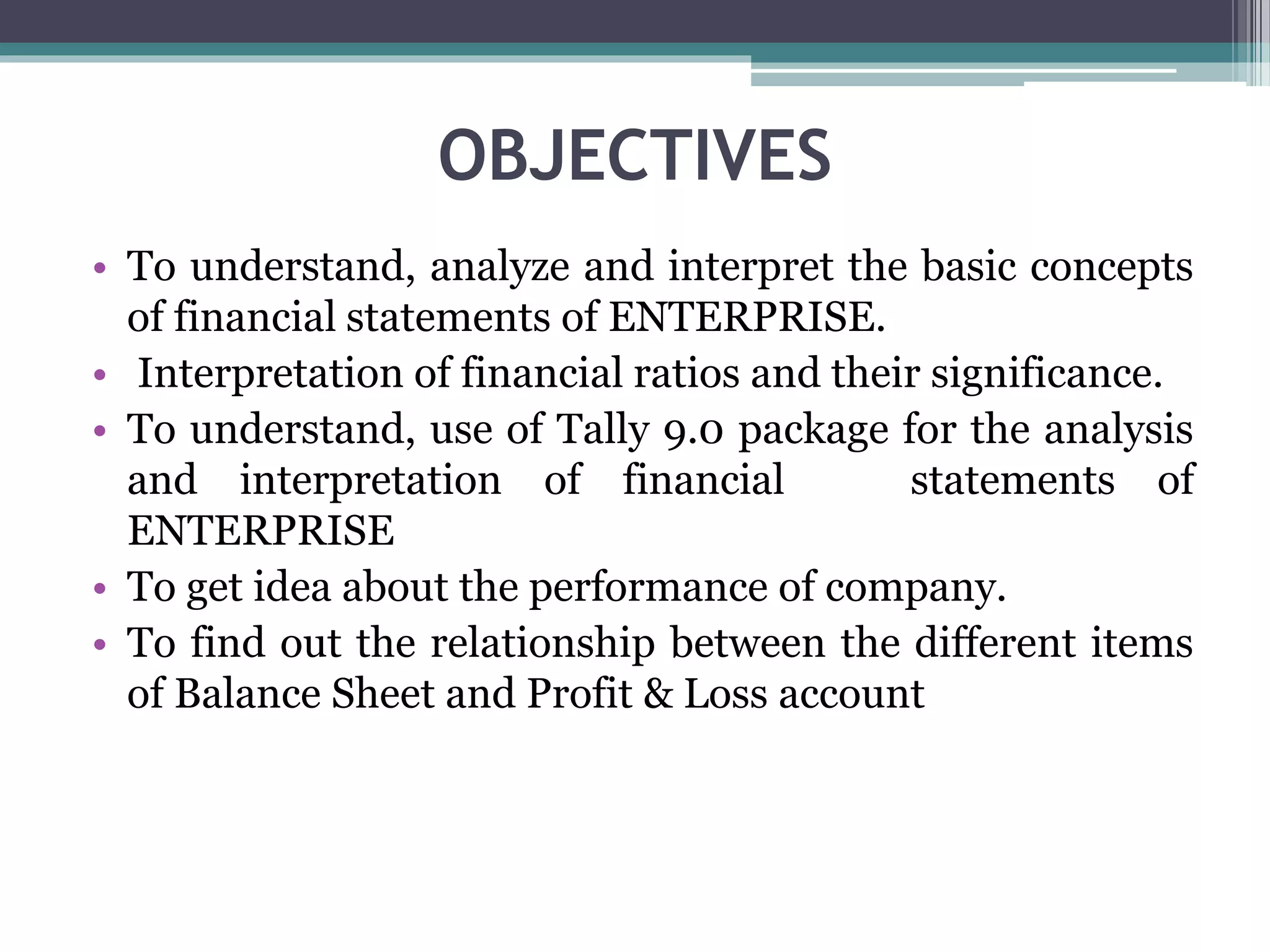 OBJECTIVES
• To understand, analyze and interpret the basic concepts
of financial statements of ENTERPRISE.
• Interpretation of financial ratios and their significance.
• To understand, use of Tally 9.0 package for the analysis
and interpretation of financial statements of
ENTERPRISE
• To get idea about the performance of company.
• To find out the relationship between the different items
of Balance Sheet and Profit & Loss account
 