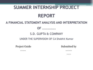 SUMMER INTERNSHIP PROJECT
REPORT
A FINANCIAL STATEMENT ANALYSIS AND INTERPRETATION
OF ……………..
S.D. GUPTA & COMPANY
UNDER THE SUPERVISION OF CA Shobhit Kumar
Project Guide
……..
Submitted by
………
……
 