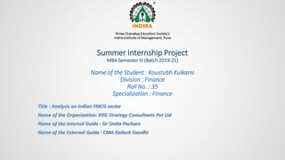 Shree Chanakya Education Society’s
Indira Institute of Management, Pune
Summer Internship Project
MBA Semester III (Batch 2019-21)
Name of the Student : Koustubh Kulkarni
Division : Finance
Roll No. : 35
Specialization : Finance
Title : Analysis on Indian FMCG sector
Name of the Organization: KRG Strategy Consultants Pvt Ltd
Name of the Internal Guide : Dr Smita Pachare
Name of the External Guide : CMA Kailash Gandhi
 