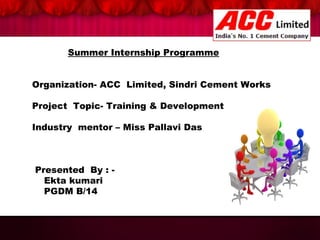 Summer Internship Programme
Organization- ACC Limited, Sindri Cement Works
Project Topic- Training & Development
Industry mentor – Miss Pallavi Das

Presented By : Ekta kumari
PGDM B/14

 