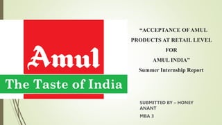 “ACCEPTANCE OF AMUL
PRODUCTS AT RETAIL LEVEL
FOR
AMUL INDIA”
Summer Internship Report
SUBMITTED BY – HONEY
ANANT
MBA 3
 