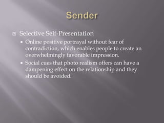 SenderSelective Self-PresentationOnline positive portrayal without fear of contradiction, which enables people to create an overwhelmingly favorable impression. Social cues that photo realism offers can have a dampening effect on the relationship and they should be avoided. 