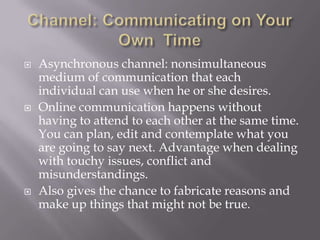 Channel: Communicating on Your Own  TimeAsynchronous channel: nonsimultaneous medium of communication that each individual can use when he or she desires. Online communication happens without having to attend to each other at the same time. You can plan, edit and contemplate what you are going to say next. Advantage when dealing with touchy issues, conflict and misunderstandings. Also gives the chance to fabricate reasons and make up things that might not be true. 