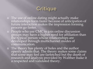 CritiqueThe use of online dating might actually make relationships form faster because of anticipation of future interaction makes the impression forming process go faster. People who use CMC to join online discussion groups may have a higher need for affiliation than the typical person whose relationships are developed through multichannel modes of communication. The theory has plenty of holes and the author openly admits that. The theory makes some claims that some may feel are farfetched but the depth of research and analysis provided by Walther make it a respected and validated theory. 