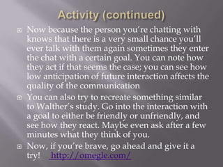 Activity (continued)Now because the person you’re chatting with knows that there is a very small chance you’ll ever talk with them again sometimes they enter the chat with a certain goal. You can note how they act if that seems the case; you can see how low anticipation of future interaction affects the quality of the communicationYou can also try to recreate something similar to Walther’s study. Go into the interaction with a goal to either be friendly or unfriendly, and see how they react. Maybe even ask after a few minutes what they think of you.Now, if you’re brave, go ahead and give it a try!    http://omegle.com/