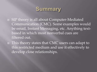 SummarySIP theory is all about Computer-Mediated Communication (CMC). Some examples would be email, Instant Messaging, etc. Anything text-based in which most nonverbal cues are filtered out.This theory states that CMC users can adapt to this restricted medium and use it effectively to develop close relationships.