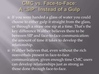 CMC vs. Face-to-Face:A “SIP” Instead of a GulpIf you were handed a glass of water you could choose to either gulp it straight from the glass, or through a straw one sip at a time. That’s the key difference Walther believes there to be between SIP and face-to-face communication: the amount of time it takes to develop the relationship.Walther believes that, even without the rich nonverbals present in face-to-face communication, given enough time CMC users can develop relationships just as strong as those done through face-to-face.