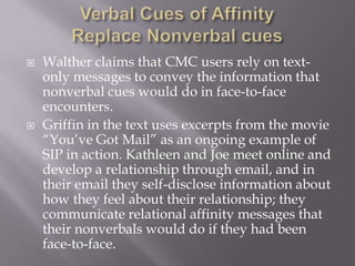 Verbal Cues of Affinity Replace Nonverbal cuesWalther claims that CMC users rely on text-only messages to convey the information that nonverbal cues would do in face-to-face encounters.Griffin in the text uses excerpts from the movie “You’ve Got Mail” as an ongoing example of SIP in action. Kathleen and Joe meet online and develop a relationship through email, and in their email they self-disclose information about how they feel about their relationship; they communicate relational affinity messages that their nonverbals would do if they had been face-to-face.