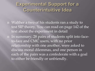 Experimental Support for a Counterintuitive IdeaWalther a two of his students ran a study to test SIP theory. You can read on page 142 of the text about the experiment in detailIn summary, 28 pairs of students split into face-to-face and CMC users, with no prior relationship with one another, were asked to discuss moral dilemmas, and one person in each of the pairs was a confederate with a goal to either be friendly or unfriendly.