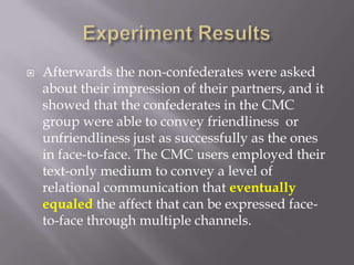 Experiment ResultsAfterwards the non-confederates were asked about their impression of their partners, and it showed that the confederates in the CMC group were able to convey friendliness  or unfriendliness just as successfully as the ones in face-to-face. The CMC users employed their text-only medium to convey a level of relational communication that eventually equaled the affect that can be expressed face-to-face through multiple channels.