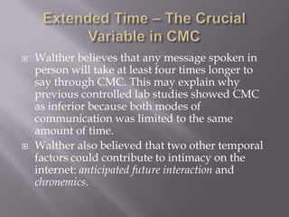 Extended Time – The Crucial Variable in CMCWalther believes that any message spoken in person will take at least four times longer to say through CMC. This may explain why previous controlled lab studies showed CMC as inferior because both modes of communication was limited to the same amount of time.Walther also believed that two other temporal factors could contribute to intimacy on the internet: anticipated future interaction and chronemics.