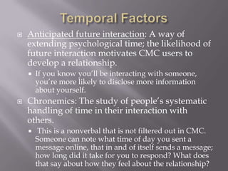Temporal FactorsAnticipated future interaction: A way of extending psychological time; the likelihood of future interaction motivates CMC users to develop a relationship.If you know you’ll be interacting with someone, you’re more likely to disclose more information about yourself.Chronemics: The study of people’s systematic handling of time in their interaction with others.This is a nonverbal that is not filtered out in CMC. Someone can note what time of day you sent a message online, that in and of itself sends a message; how long did it take for you to respond? What does that say about how they feel about the relationship?