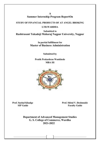 A
Summer Internship Program ReportOn
STUDY OF FINANCIAL PRODUCTS OF AT ANGEL BROKING
LTD.WARDHA
Submitted to
Rashtrasant Tukadoji Maharaj Nagpur University, Nagpur
In partial fulfillment for
Master of Business Administration
Submitted by
Pratik Prakashrao Wankhede
MBA III
Prof. Snehal Khadge Prof. Shital V. Deshmukh
SIP Guide Faculty Guide
Department of Advanced Management Studies
G. S. College of Commerce, Wardha
2021-2022
 