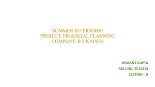 SUMMER INTERNSHIP
PROJECT: FINANCIAL PLANNING
COMPANY: B S KAISER
HEMANT GUPTA
ROLL NO. 2015213
SECTION - D
 