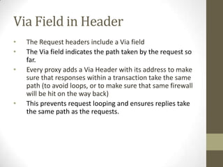 Via Field in Header
•   The Request headers include a Via field
•   The Via field indicates the path taken by the request so
    far.
•   Every proxy adds a Via Header with its address to make
    sure that responses within a transaction take the same
    path (to avoid loops, or to make sure that same firewall
    will be hit on the way back)
•   This prevents request looping and ensures replies take
    the same path as the requests.
 