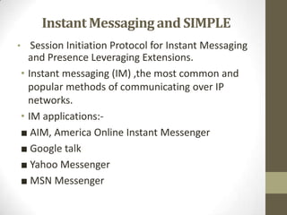 Instant Messaging and SIMPLE
• Session Initiation Protocol for Instant Messaging
  and Presence Leveraging Extensions.
• Instant messaging (IM) ,the most common and
  popular methods of communicating over IP
  networks.
• IM applications:-
■ AIM, America Online Instant Messenger
■ Google talk
■ Yahoo Messenger
■ MSN Messenger
 