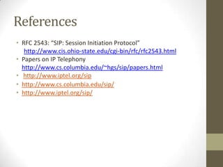 References
• RFC 2543: “SIP: Session Initiation Protocol”
   http://www.cis.ohio-state.edu/cgi-bin/rfc/rfc2543.html
• Papers on IP Telephony
  http://www.cs.columbia.edu/~hgs/sip/papers.html
• http://www.iptel.org/sip
• http://www.cs.columbia.edu/sip/
• http://www.iptel.org/sip/
 