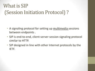What is SIP
(Session Initiation Protocol) ?

 • A signaling protocol for setting up multimedia sessions
   between endpoints .
 • SIP is end-to-end, client-server session signaling protocol
   similar to HTTP.
 • SIP designed in line with other Internet protocols by the
   IETF.
 