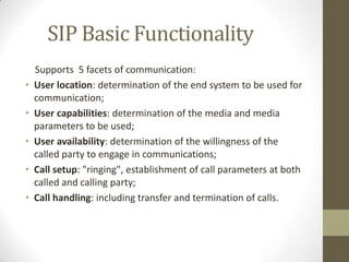 SIP Basic Functionality
    Supports 5 facets of communication:
•   User location: determination of the end system to be used for
    communication;
•   User capabilities: determination of the media and media
    parameters to be used;
•   User availability: determination of the willingness of the
    called party to engage in communications;
•   Call setup: "ringing", establishment of call parameters at both
    called and calling party;
•   Call handling: including transfer and termination of calls.
 