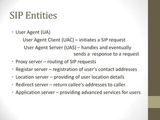 SIP Entities
• User Agent (UA)
     User Agent Client (UAC) – initiates a SIP request
     User Agent Server (UAS) – handles and eventually
                               sends a response to a request
• Proxy server – routing of SIP requests
• Registar server – registration of user's contact addresses
• Location server – providing of user location details
• Redirect server – return callee's addresses to caller
• Application server – providing advanced services for users
 