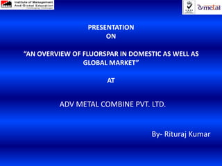 PRESENTATION
                      ON

“AN OVERVIEW OF FLUORSPAR IN DOMESTIC AS WELL AS
                GLOBAL MARKET”

                      AT


         ADV METAL COMBINE PVT. LTD.


                                   By- Rituraj Kumar
 