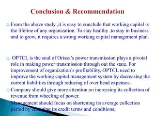    From the above study ,it is easy to conclude that working capital is
    the lifeline of any organization. To stay healthy ,to stay in business
    and to grow, it requires a strong working capital management plan.



  OPTCL is the soul of Orissa’s power transmission plays a pivotal
  role in making power transmission through out the state. For
  improvement of organization’s profitability, OPTCL need to
  improve the working capital management system by decreasing the
  current liabilities through reducing of over head expenses.
 Company should give more attention on increasing its collection of
  revenue from wheeling of power.
 Management should focus on shortening its average collection
  period by changing its credit terms and conditions.
 