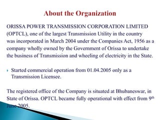 ORISSA POWER TRANSMISSION CORPORATION LIMITED
(OPTCL), one of the largest Transmission Utility in the country
was incorporated in March 2004 under the Companies Act, 1956 as a
company wholly owned by the Government of Orissa to undertake
the business of Transmission and wheeling of electricity in the State.

   Started commercial operation from 01.04.2005 only as a
    Transmission Licensee.

The registered office of the Company is situated at Bhubaneswar, in
State of Orissa. OPTCL became fully operational with effect from 9th
June 2005.
 