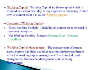     Working Capital:- Working Capital are those capital which is
     required or used to meet day to day expenses or financing of short
     term or current asset it is called Working capital.

    Concepts of Working Capital:-
1.    Gross Working Capital:- It includes all current asset invested in
      business enterprise.
2.    Net Working Capital:- It means Current Asset – Current
      Liabilities.

     Working Capital Management:- The management of current
     assets, current liabilities and inter-relationship between them is
     termed as working capital management. It also include cash
     management, Receivable Management and Inventory
     Management.
 