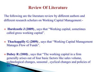 The following are the literature review by different authors and
different research scholars on Working Capital Management:-

    Hardcastle J (2009)., says that “Working capital, sometimes
    called gross working capital”.

   Thachappilly G (2009)., says that “Working Capital Management
    Manages Flow of Funds”.

   Dubey R (2008)., says that “The working capital in a firm
    generally arises out of four basic factors like sales volume,
    technological changes, seasonal , cyclical changes and policies of
    the firm”.
 