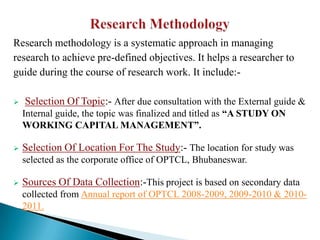 Research methodology is a systematic approach in managing
research to achieve pre-defined objectives. It helps a researcher to
guide during the course of research work. It include:-

   Selection Of Topic:- After due consultation with the External guide &
    Internal guide, the topic was finalized and titled as “A STUDY ON
    WORKING CAPITAL MANAGEMENT”.

   Selection Of Location For The Study:- The location for study was
    selected as the corporate office of OPTCL, Bhubaneswar.

   Sources Of Data Collection:-This project is based on secondary data
    collected from Annual report of OPTCL 2008-2009, 2009-2010 & 2010-
    2011.
 