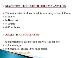    STATISTICAL TOOLS USED FOR DATA ANAYLSIS

   The various statistical tools used for data analysis is as follows:-
   a) Tables
   b) Bar-chart
   c) Graphs
   d) Correlation

   ANALYTICAL TOOLS USED

The analytical tools used for data analysis is as follows:-
 a) Ratio analysis

 b) Schedule of change in working capital

 c) Cash flow statements
 