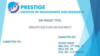 PRESTIGE 
INSTITUTE OF MANAGEMENT AND REASEARCH 
SUBMITTED TO:- 
SIP PROJET TITEL 
“COMPARATIVE STUDY OF KARVY WITH OTHER BROKER’S” 
SUBMITTED BY: 
AYUSH YADAV 
MBA (FA), 3RD SEM, ‘A’ 
ROLL NO. 09 
1 
SCH. NO. 1121806727 
 