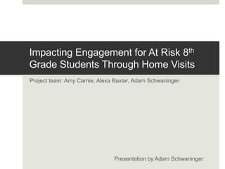 Impacting Engagement for At Risk 8th
Grade Students Through Home Visits
Project team: Amy Carnie, Alexa Baxter, Adam Schwaninger
Presentation by Adam Schwaninger
 