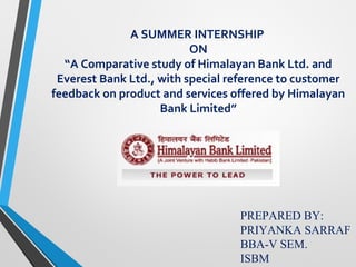 A SUMMER INTERNSHIP
ON
“A Comparative study of Himalayan Bank Ltd. and
Everest Bank Ltd., with special reference to customer
feedback on product and services offered by Himalayan
Bank Limited”
PREPARED BY:
PRIYANKA SARRAF
BBA-V SEM.
ISBM
 