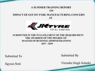 1
Submitted By
Virendra Singh Solanki
A SUMMER TRAINING REPORT
ON
IMPACT OF GST ON TYRE MANUFACTURING CONCERN
AT
SUBMITTED IN THE FULLFILLMENT OF THE REQUIREMENT
THE AWARDED OF THE DEGREE OF
MASTER OF BUSINESS ADMINISTRATIONS
2017 - 2019
Submitted To
Jigyasa Soni
 