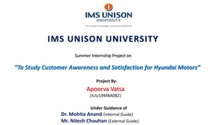 IMS UNISON UNIVERSITY
Summer Internship Project on
“To Study Customer Awareness and Satisfaction for Hyundai Motors”
Apoorva Vatsa
(IUU19MBA082)
Project By-
Under Guidance of
Dr. Mohita Anand (Internal Guide)
Mr. Nitesh Chauhan (External Guide)
 