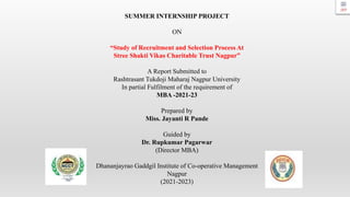 SUMMER INTERNSHIP PROJECT
ON
“Study of Recruitment and Selection Process At
Stree Shakti Vikas Charitable Trust Nagpur”
A Report Submitted to
Rashtrasant Tukdoji Maharaj Nagpur University
In partial Fulfilment of the requirement of
MBA -2021-23
Prepared by
Miss. Jayanti R Pande
Guided by
Dr. Rupkumar Pagarwar
(Director MBA)
Dhananjayrao Gaddgil Institute of Co-operative Management
Nagpur
(2021-2023)
 