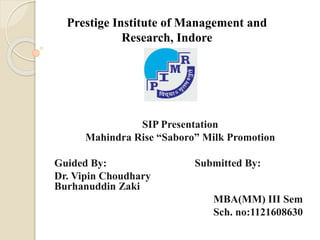 Prestige Institute of Management and
Research, Indore
SIP Presentation
Mahindra Rise “Saboro” Milk Promotion
Guided By: Submitted By:
Dr. Vipin Choudhary
Burhanuddin Zaki
MBA(MM) III Sem
Sch. no:1121608630
 