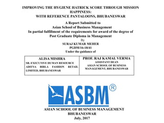 ALISA MISHRA
SR. EXECUTIVE HUMAN RESOURCE
ADITYA BIRLA FASHION RETAIL
LIMITED, BHUBANESWAR
PROF. RAJ KAMAL VERMA
ASSISTANT DEAN
ASIAN SCHOOL OF BUSINESS
MANAGEMENT, BHUBANESWAR
IMPROVING THE HYGIENE HATRICK SCORE THROUGH MISSION
HAPPINESS:
WITH REFERENCE PANTALOONS, BHUBANESWAR
A Report Submitted to
Asian School of Business Management
In partial fulfillment of the requirements for award of the degree of
Post Graduate Diploma in Management
By
SURAJ KUMAR MEHER
PGDM/16-18/41
Under the guidance of
ASIAN SCHOOL OF BUSINESS MANAGEMENT
BHUBANESWAR
July, 2017
 