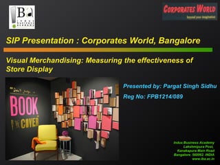 SIP Presentation : Corporates World, Bangalore
Visual Merchandising: Measuring the effectiveness of
Store Display
Presented by: Pargat Singh Sidhu
Reg No: FPB1214/089

Indus Business Academy
Lakshmipura Post,
Kanakapura Main Road
Bangalore. 560062. INDIA
www.iba.ac.in

 