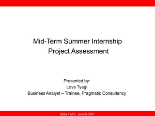 Mid-Term Summer Internship Project Assessment Presented by: Love Tyagi Business Analyst – Trainee, Pragmatic Consultancy Slide 1 of 9   June 6, 2011        